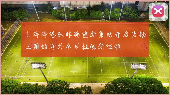 上海海港队昨晚重新集结开启为期三周的海外冬训拉练新征程