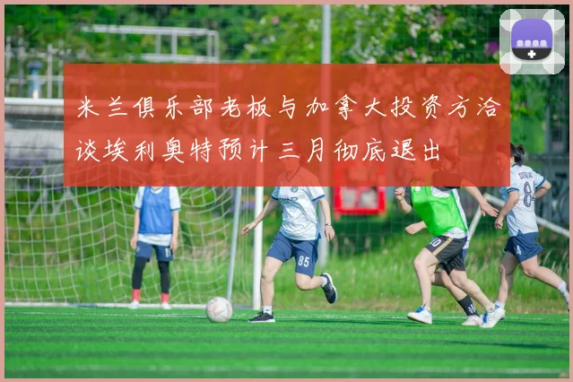 米兰俱乐部老板与加拿大投资方洽谈埃利奥特预计三月彻底退出