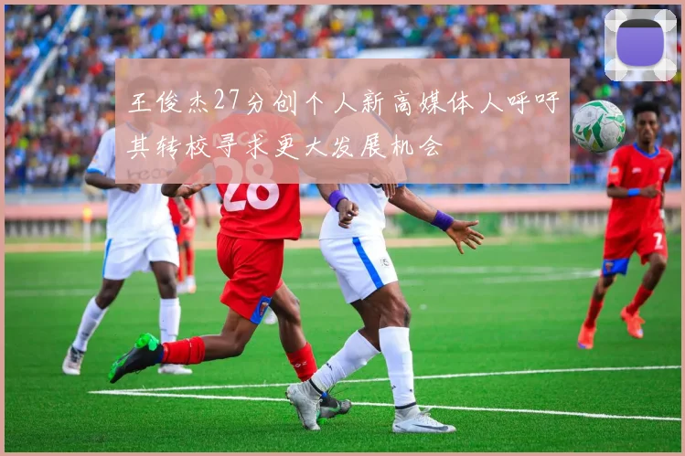 王俊杰27分创个人新高媒体人呼吁其转校寻求更大发展机会