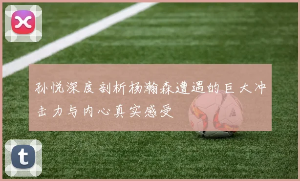 孙悦深度剖析杨瀚森遭遇的巨大冲击力与内心真实感受