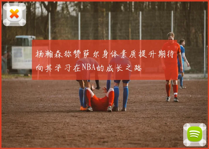 杨瀚森称赞萨尔身体素质提升期待向其学习在NBA的成长之路