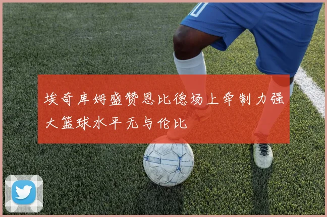 埃奇库姆盛赞恩比德场上牵制力强大篮球水平无与伦比