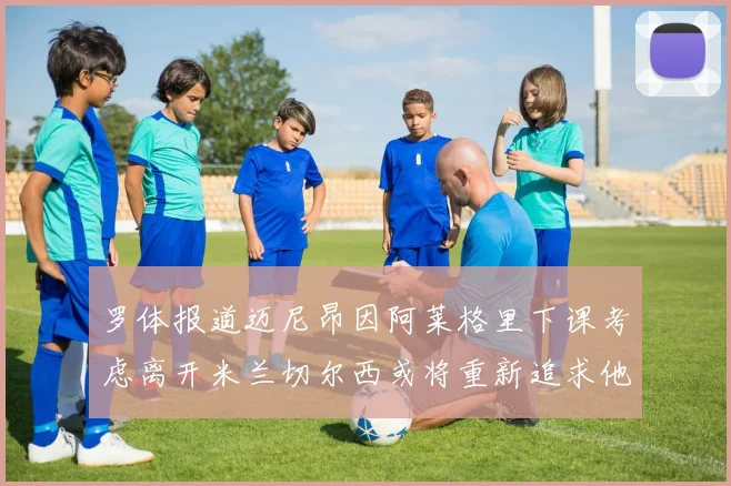 罗体报道迈尼昂因阿莱格里下课考虑离开米兰切尔西或将重新追求他