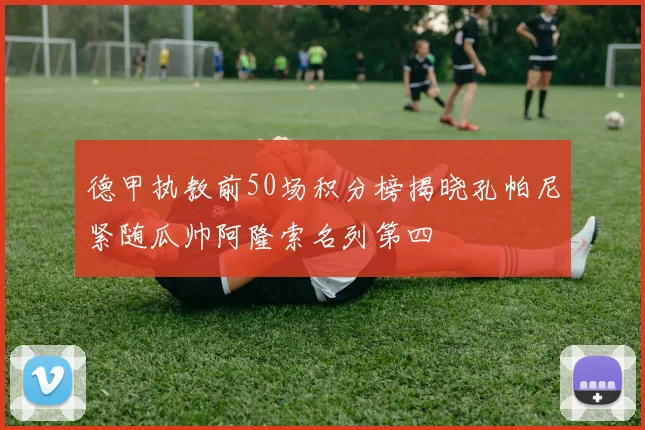 德甲执教前50场积分榜揭晓孔帕尼紧随瓜帅阿隆索名列第四