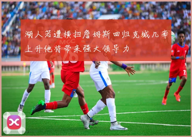 湖人若遭横扫詹姆斯回归克城几率上升他将带来强大领导力