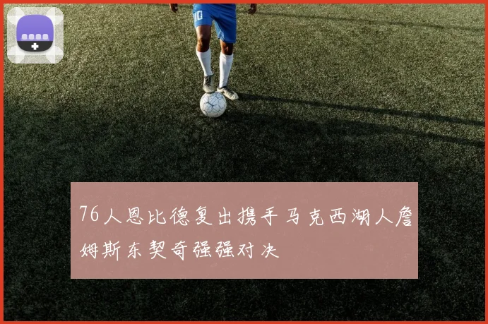 76人恩比德复出携手马克西湖人詹姆斯东契奇强强对决