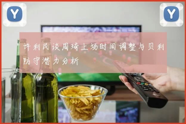 许利民谈周琦上场时间调整与贝利防守潜力分析