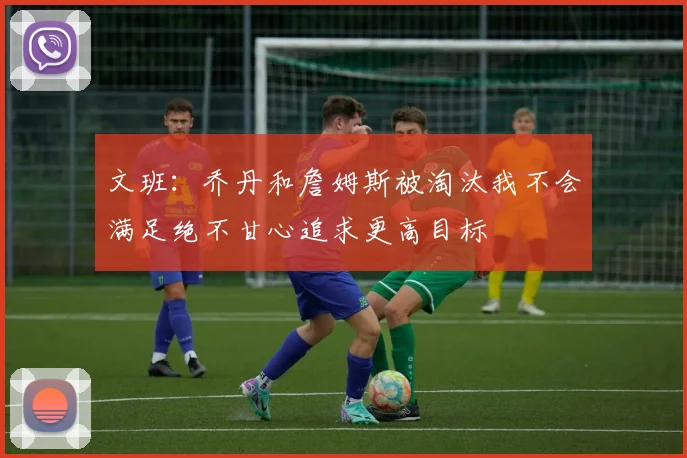 文班：乔丹和詹姆斯被淘汰我不会满足绝不甘心追求更高目标