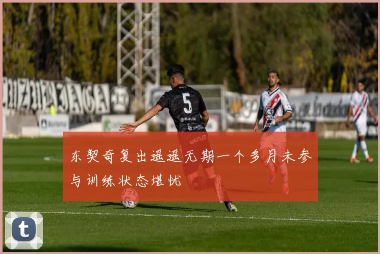 东契奇复出遥遥无期一个多月未参与训练状态堪忧